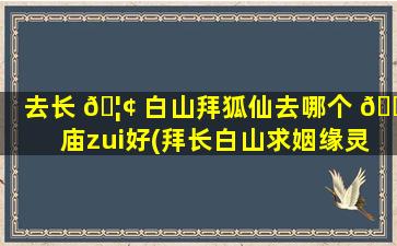 去长 🦢 白山拜狐仙去哪个 🌻 庙zui
好(拜长白山求姻缘灵吗是真的吗)